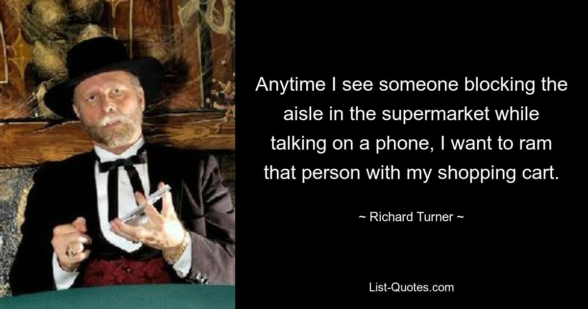 Anytime I see someone blocking the aisle in the supermarket while talking on a phone, I want to ram that person with my shopping cart. — © Richard Turner