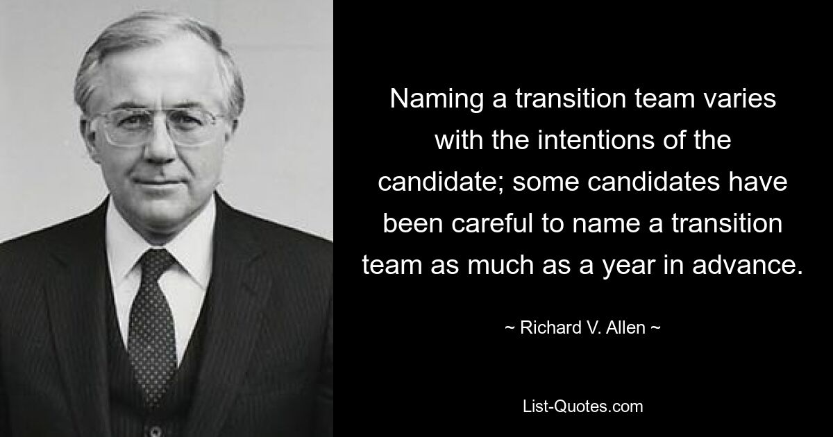 Naming a transition team varies with the intentions of the candidate; some candidates have been careful to name a transition team as much as a year in advance. — © Richard V. Allen