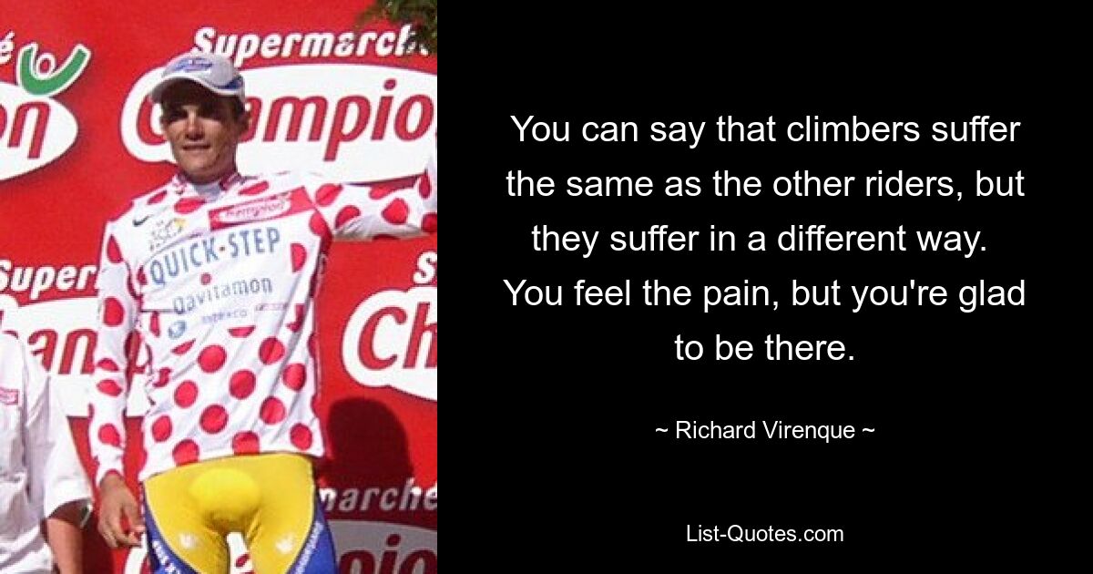 You can say that climbers suffer the same as the other riders, but they suffer in a different way.  You feel the pain, but you're glad to be there. — © Richard Virenque