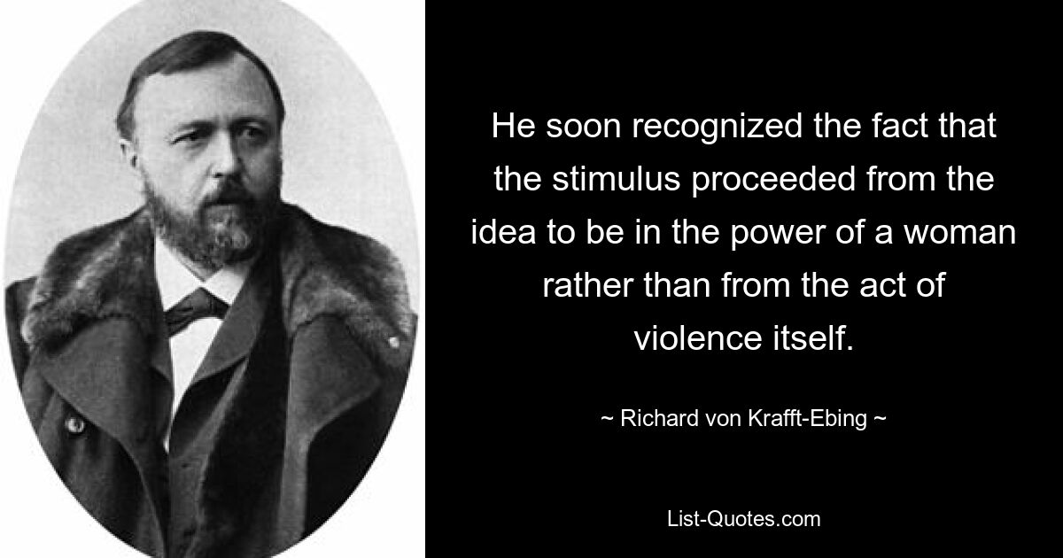 He soon recognized the fact that the stimulus proceeded from the idea to be in the power of a woman rather than from the act of violence itself. — © Richard von Krafft-Ebing