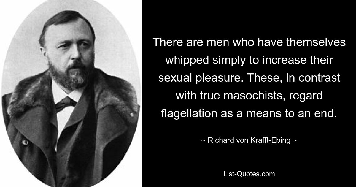 There are men who have themselves whipped simply to increase their sexual pleasure. These, in contrast with true masochists, regard flagellation as a means to an end. — © Richard von Krafft-Ebing