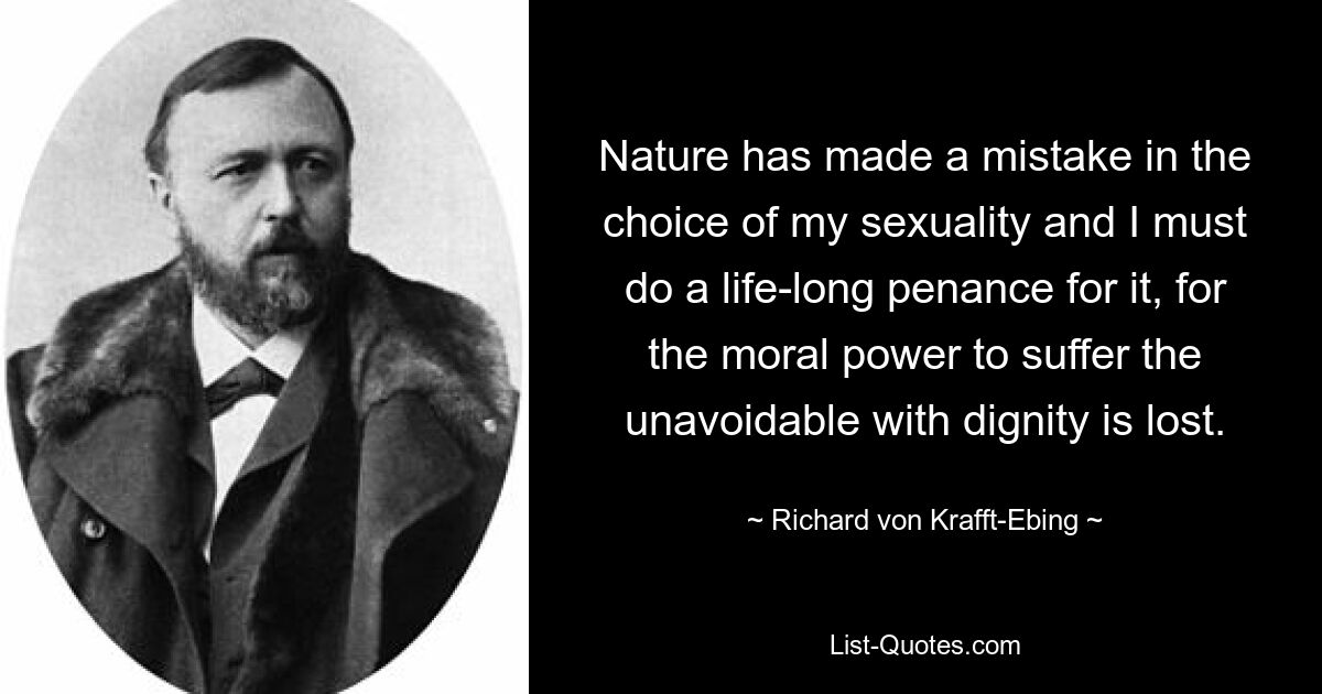 Nature has made a mistake in the choice of my sexuality and I must do a life-long penance for it, for the moral power to suffer the unavoidable with dignity is lost. — © Richard von Krafft-Ebing