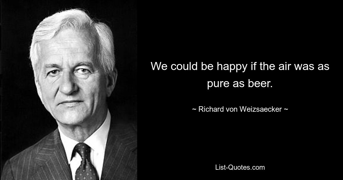 We could be happy if the air was as pure as beer. — © Richard von Weizsaecker