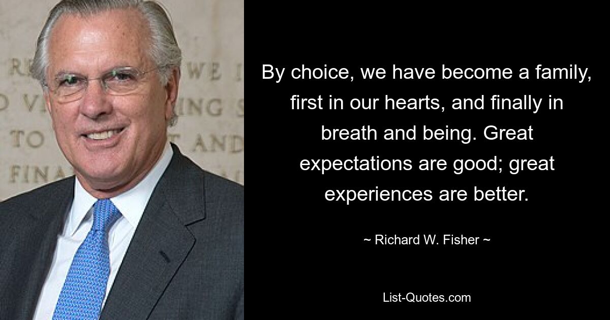 By choice, we have become a family, first in our hearts, and finally in breath and being. Great expectations are good; great experiences are better. — © Richard W. Fisher