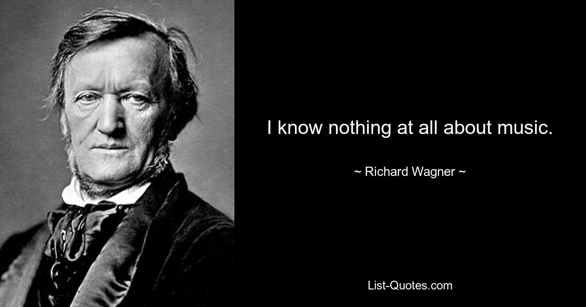 I know nothing at all about music. — © Richard Wagner