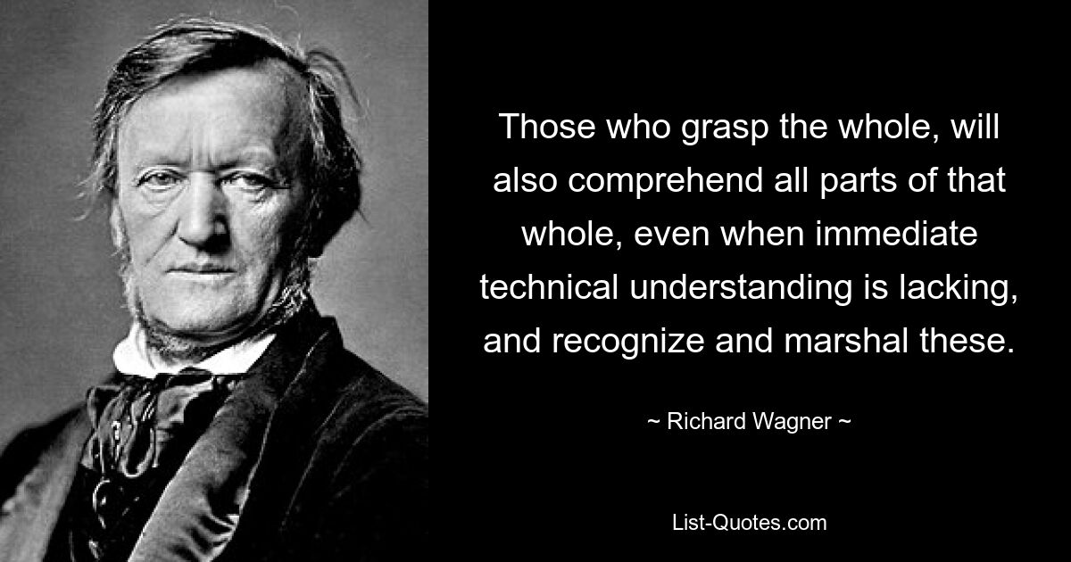 Those who grasp the whole, will also comprehend all parts of that whole, even when immediate technical understanding is lacking, and recognize and marshal these. — © Richard Wagner