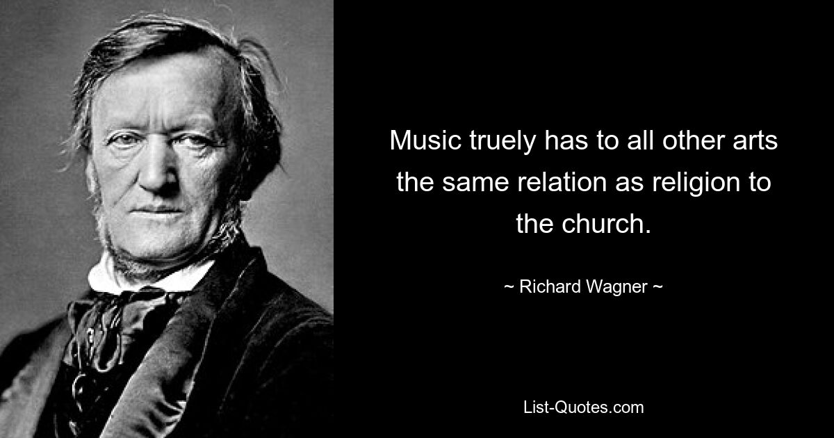 Music truely has to all other arts the same relation as religion to the church. — © Richard Wagner