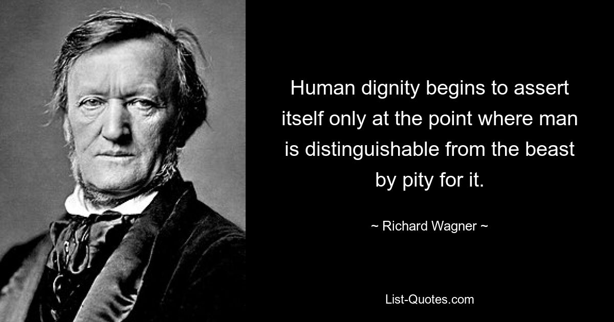 Human dignity begins to assert itself only at the point where man is distinguishable from the beast by pity for it. — © Richard Wagner