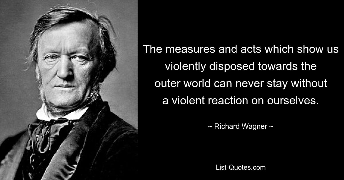 The measures and acts which show us violently disposed towards the outer world can never stay without a violent reaction on ourselves. — © Richard Wagner