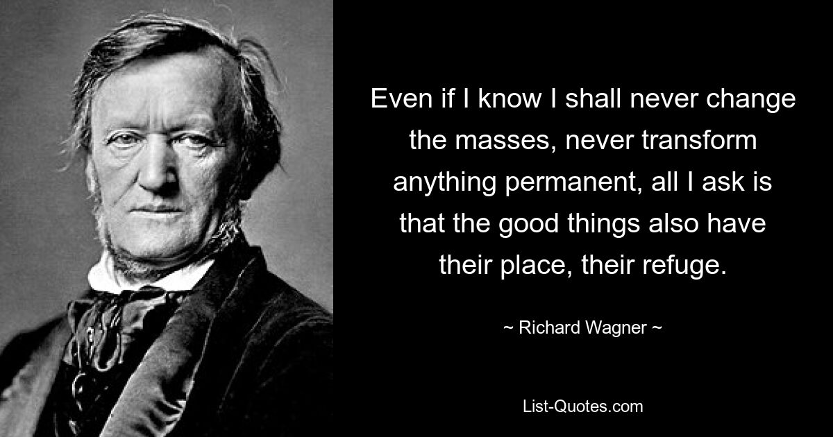 Even if I know I shall never change the masses, never transform anything permanent, all I ask is that the good things also have their place, their refuge. — © Richard Wagner