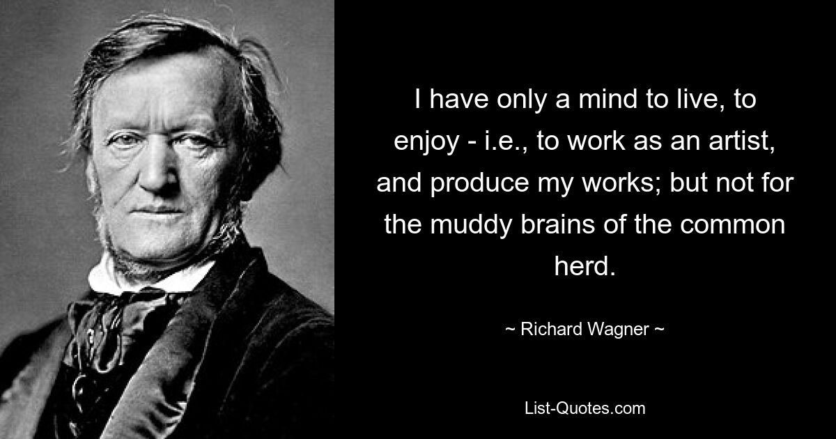 I have only a mind to live, to enjoy - i.e., to work as an artist, and produce my works; but not for the muddy brains of the common herd. — © Richard Wagner