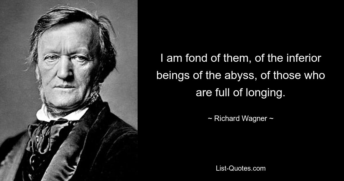 I am fond of them, of the inferior beings of the abyss, of those who are full of longing. — © Richard Wagner