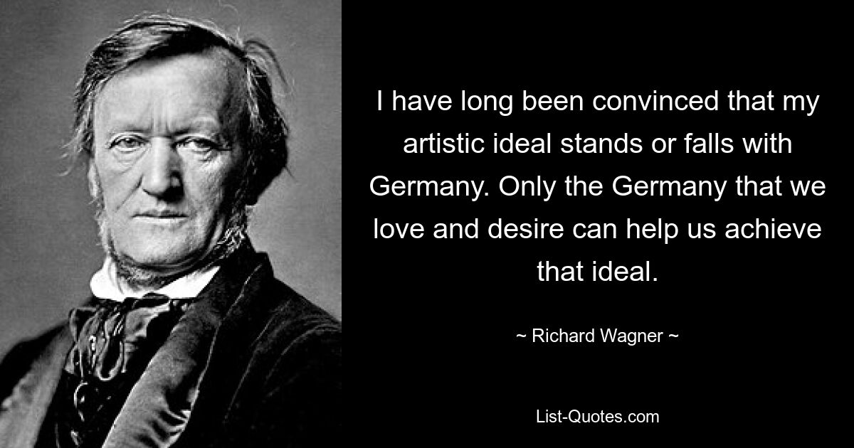 I have long been convinced that my artistic ideal stands or falls with Germany. Only the Germany that we love and desire can help us achieve that ideal. — © Richard Wagner