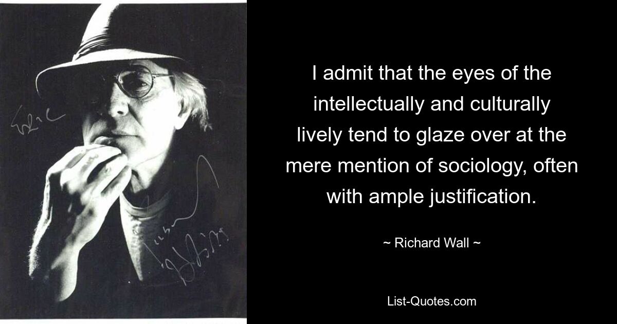 I admit that the eyes of the intellectually and culturally lively tend to glaze over at the mere mention of sociology, often with ample justification. — © Richard Wall