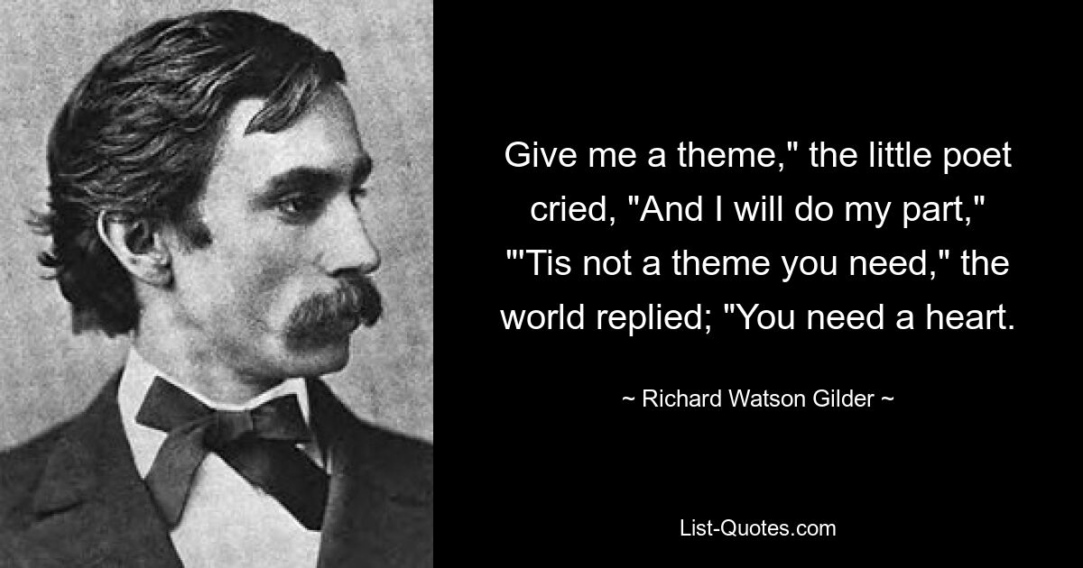 Give me a theme," the little poet cried, "And I will do my part," "'Tis not a theme you need," the world replied; "You need a heart. — © Richard Watson Gilder