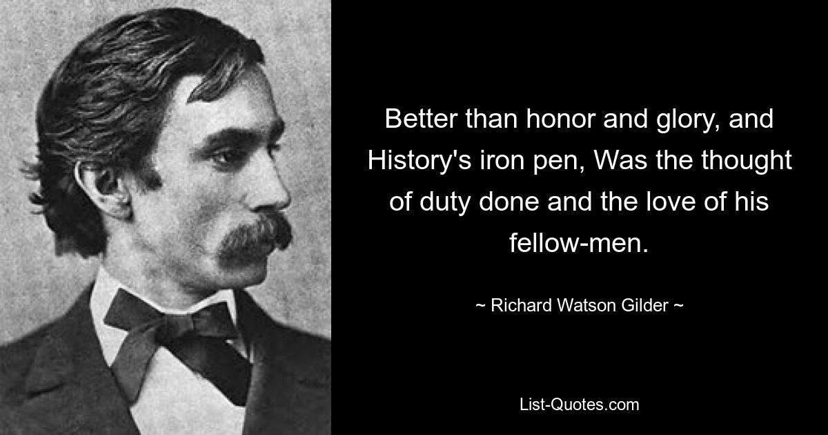 Better than honor and glory, and History's iron pen, Was the thought of duty done and the love of his fellow-men. — © Richard Watson Gilder