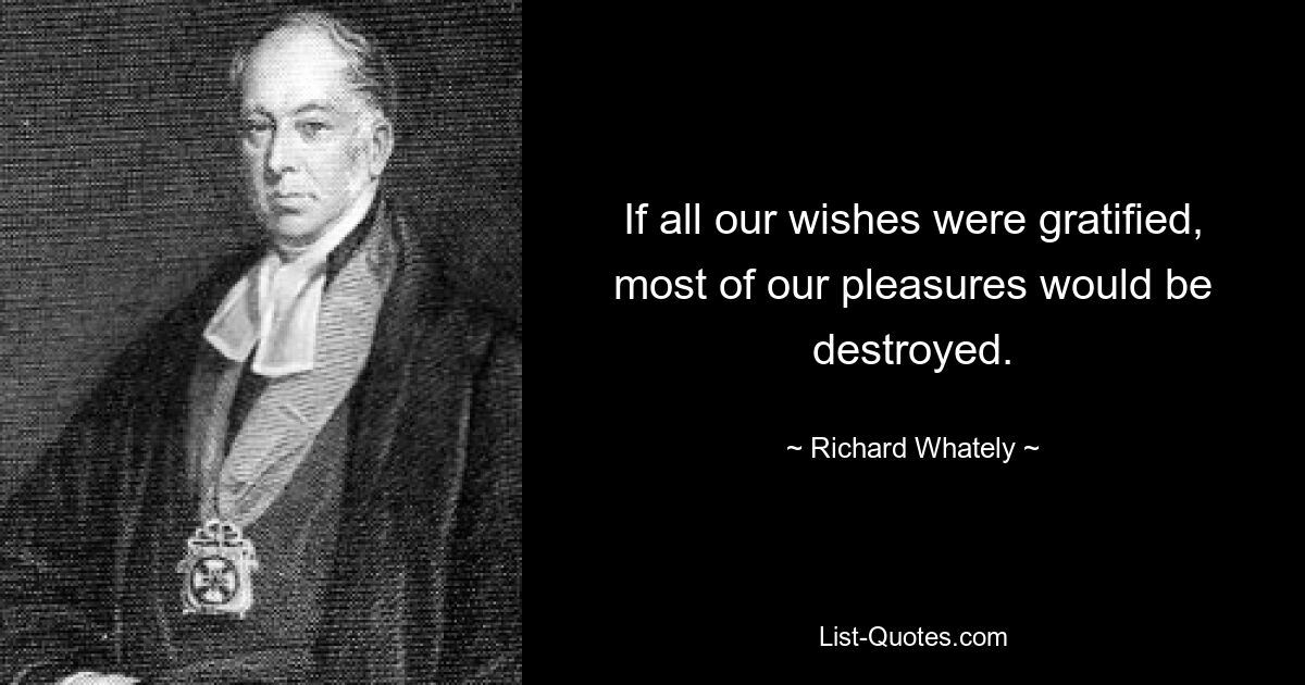 If all our wishes were gratified, most of our pleasures would be destroyed. — © Richard Whately