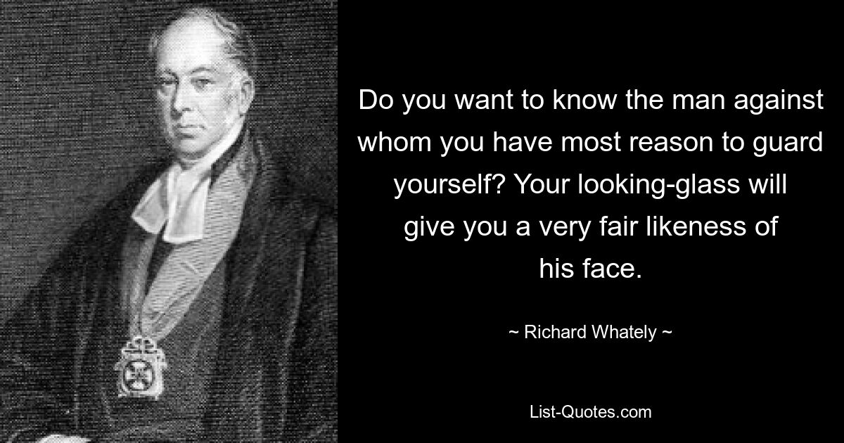 Do you want to know the man against whom you have most reason to guard yourself? Your looking-glass will give you a very fair likeness of his face. — © Richard Whately