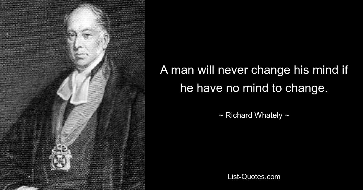 A man will never change his mind if he have no mind to change. — © Richard Whately