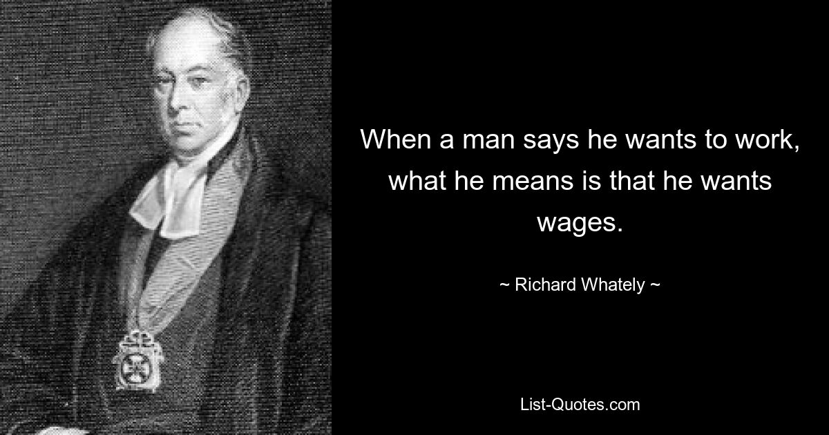 When a man says he wants to work, what he means is that he wants wages. — © Richard Whately