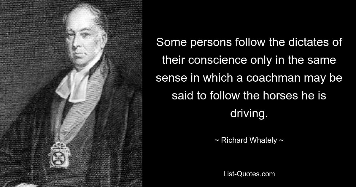 Some persons follow the dictates of their conscience only in the same sense in which a coachman may be said to follow the horses he is driving. — © Richard Whately