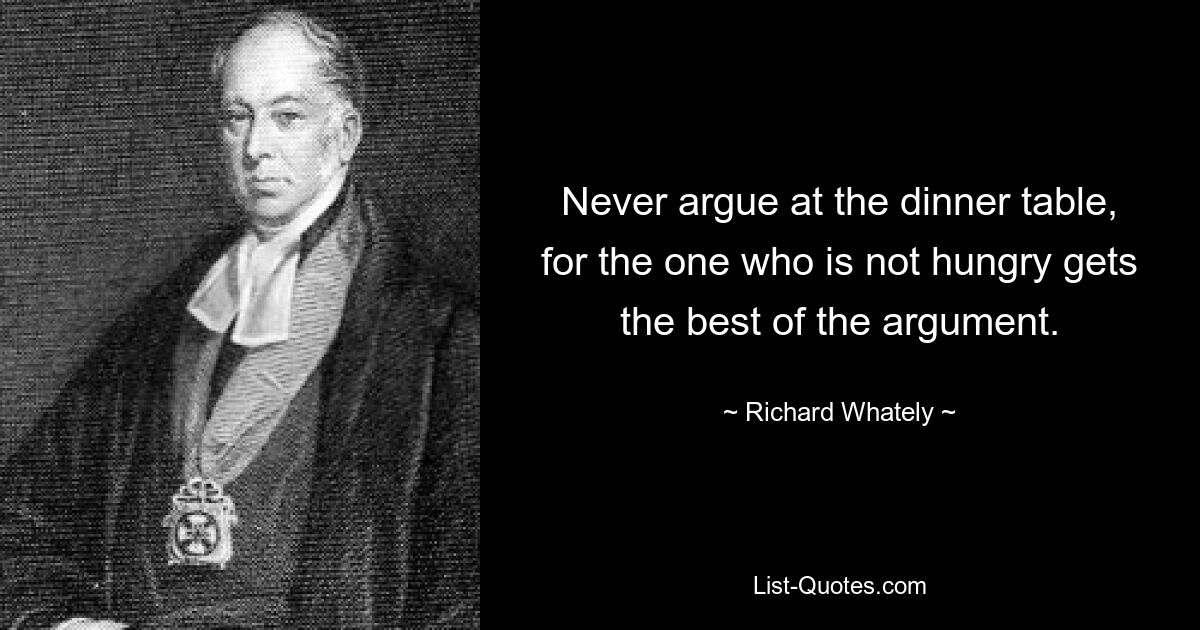 Never argue at the dinner table, for the one who is not hungry gets the best of the argument. — © Richard Whately