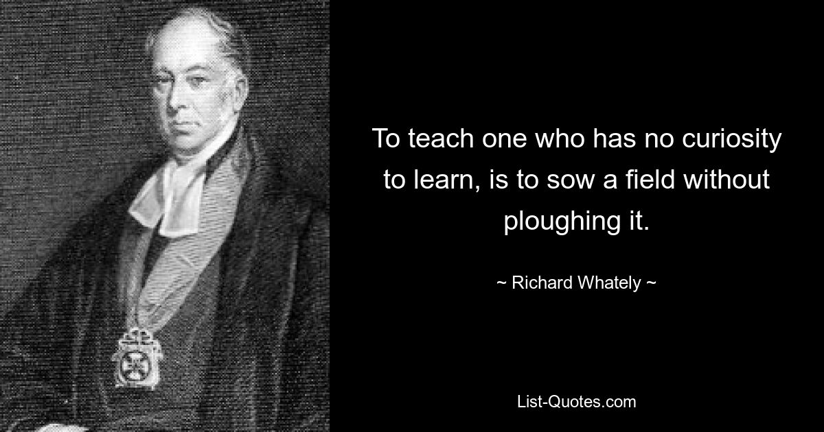 To teach one who has no curiosity to learn, is to sow a field without ploughing it. — © Richard Whately