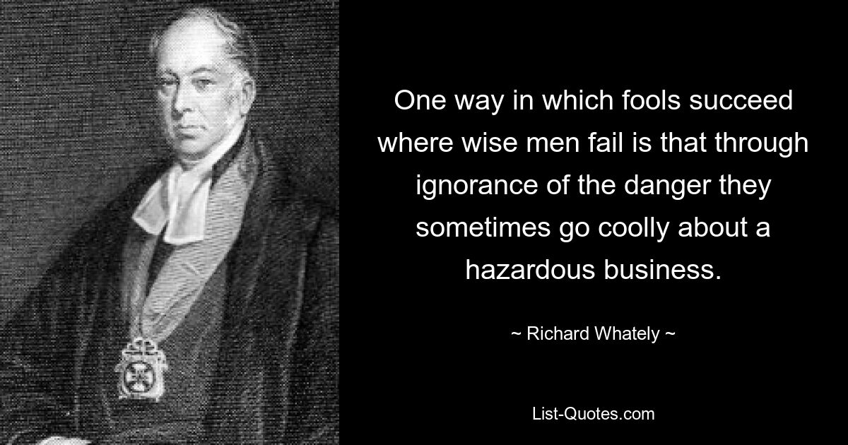 One way in which fools succeed where wise men fail is that through ignorance of the danger they sometimes go coolly about a hazardous business. — © Richard Whately