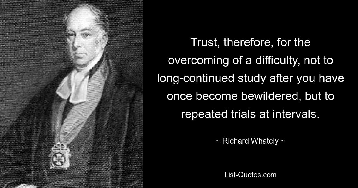 Trust, therefore, for the overcoming of a difficulty, not to long-continued study after you have once become bewildered, but to repeated trials at intervals. — © Richard Whately