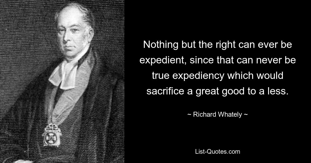 Nothing but the right can ever be expedient, since that can never be true expediency which would sacrifice a great good to a less. — © Richard Whately