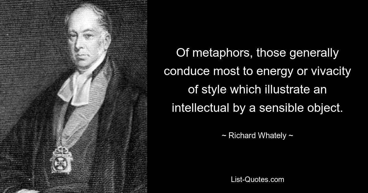 Of metaphors, those generally conduce most to energy or vivacity of style which illustrate an intellectual by a sensible object. — © Richard Whately