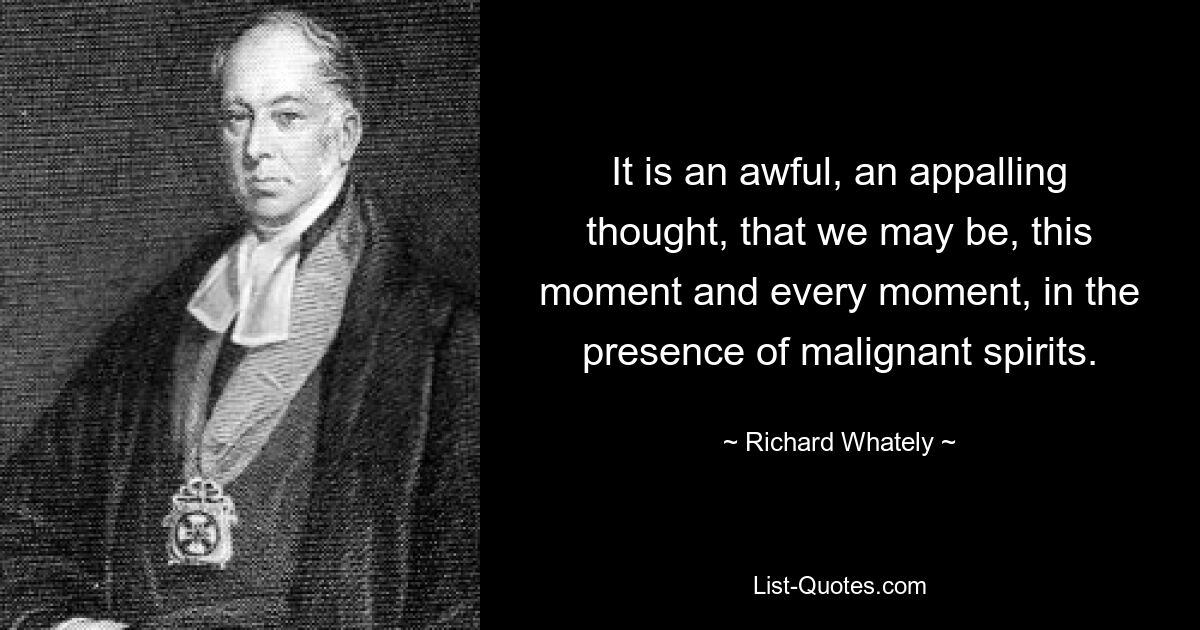 It is an awful, an appalling thought, that we may be, this moment and every moment, in the presence of malignant spirits. — © Richard Whately