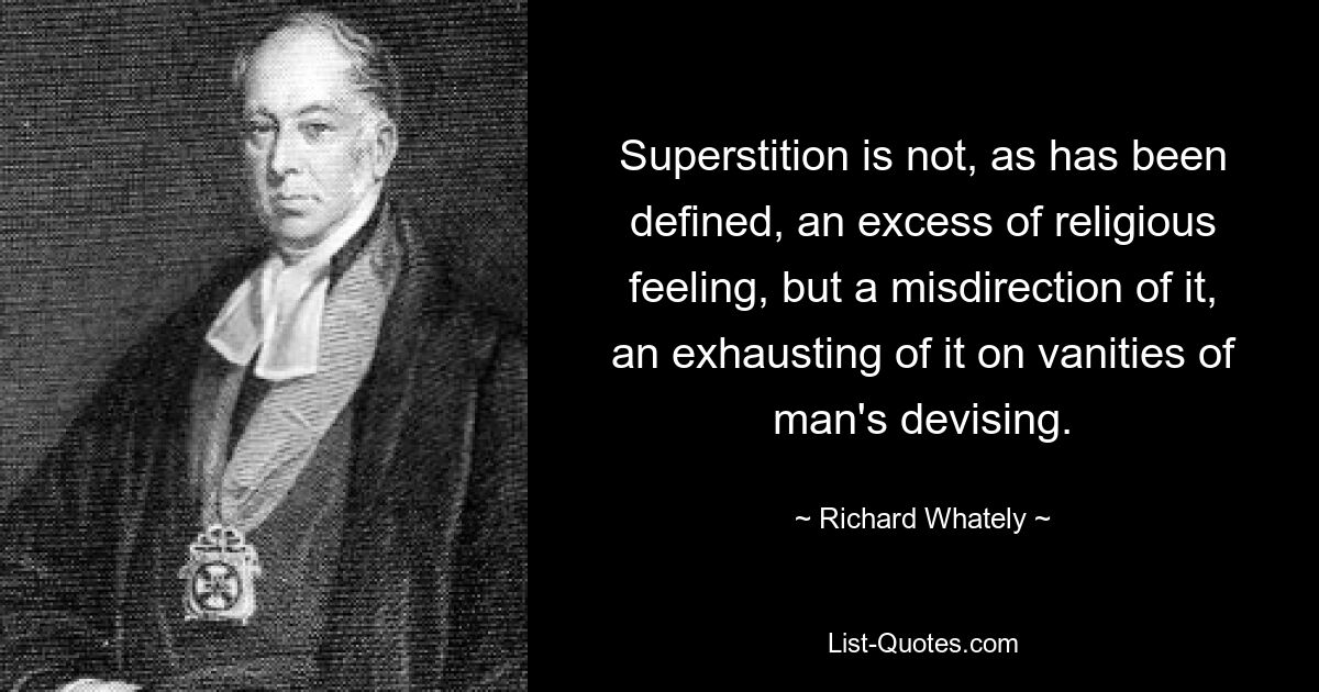 Superstition is not, as has been defined, an excess of religious feeling, but a misdirection of it, an exhausting of it on vanities of man's devising. — © Richard Whately