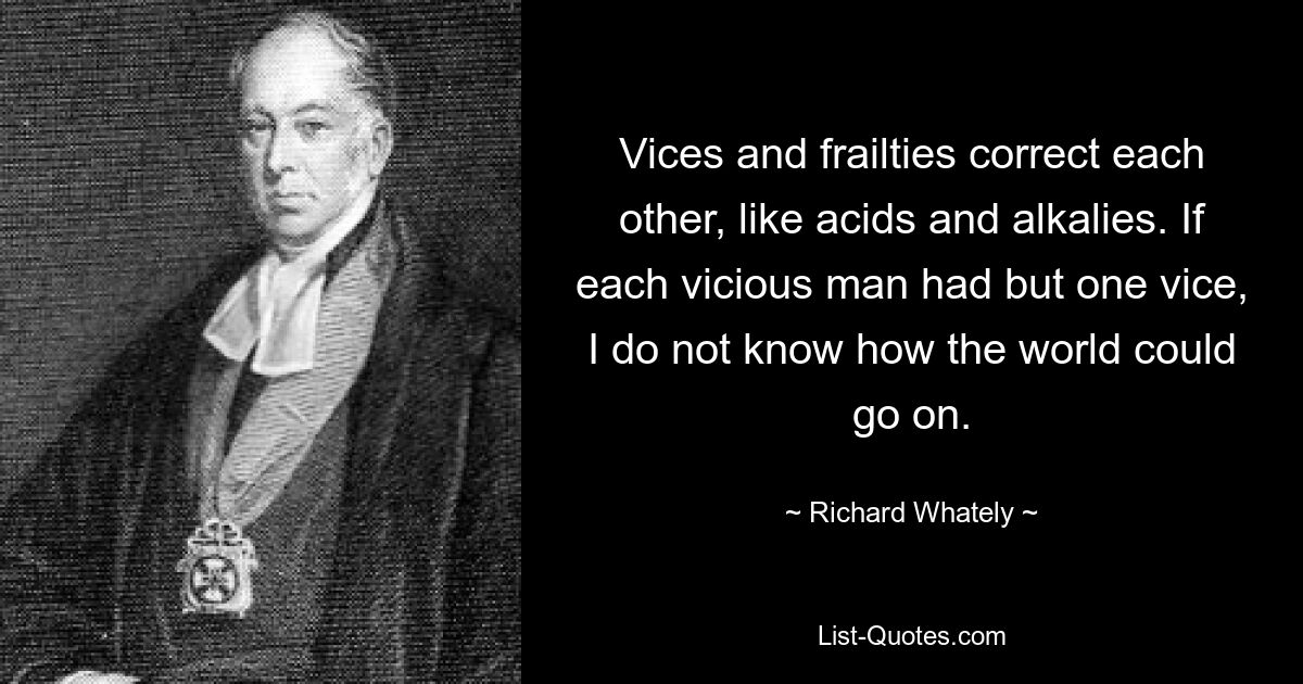 Vices and frailties correct each other, like acids and alkalies. If each vicious man had but one vice, I do not know how the world could go on. — © Richard Whately