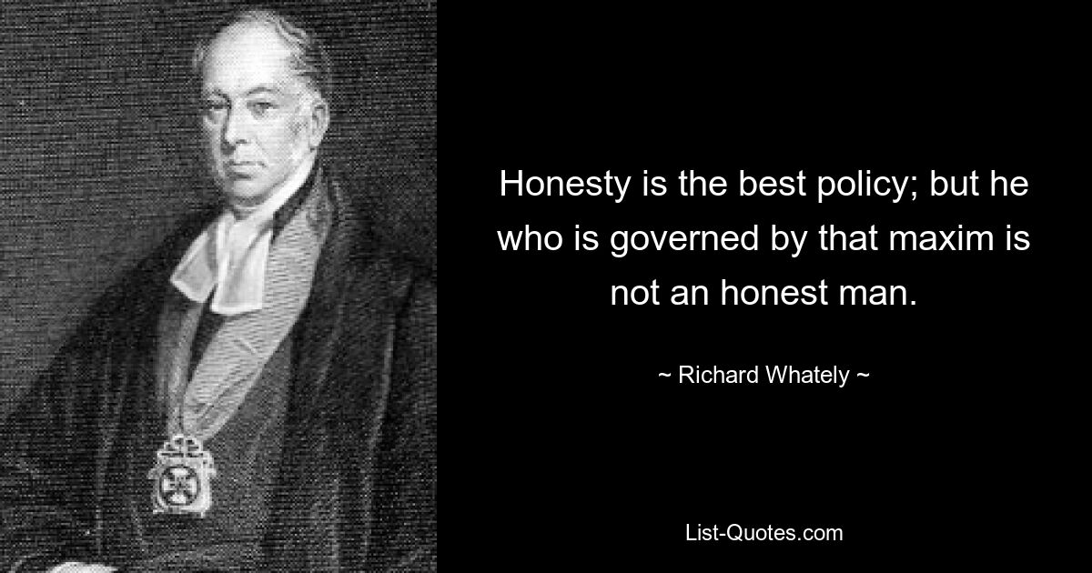 Honesty is the best policy; but he who is governed by that maxim is not an honest man. — © Richard Whately