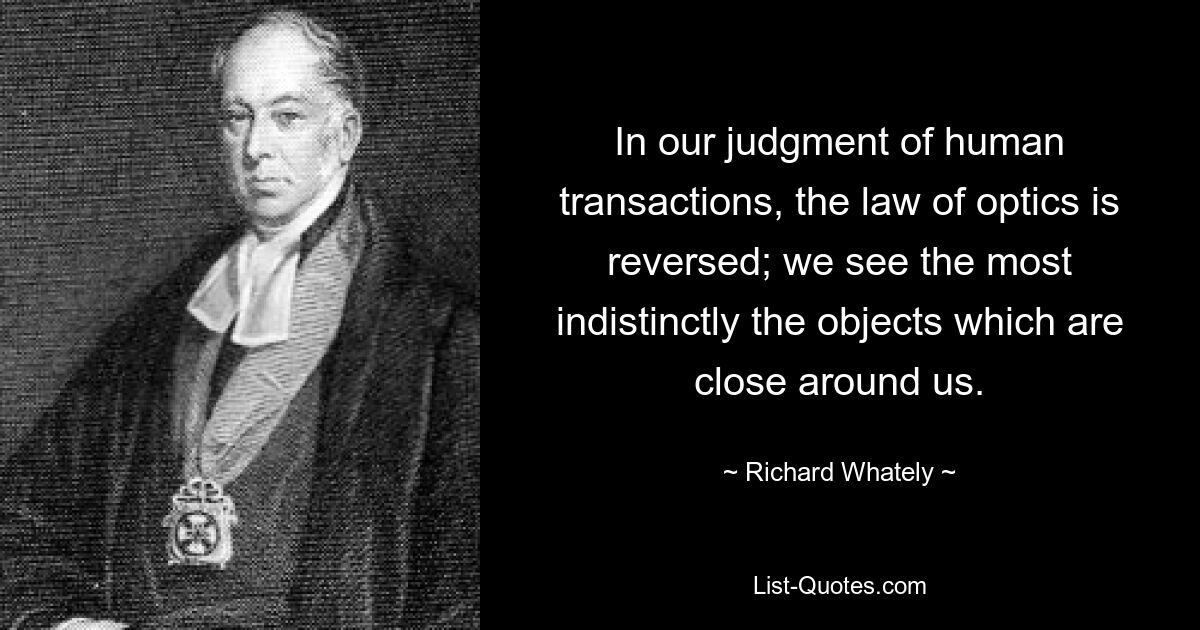 In our judgment of human transactions, the law of optics is reversed; we see the most indistinctly the objects which are close around us. — © Richard Whately