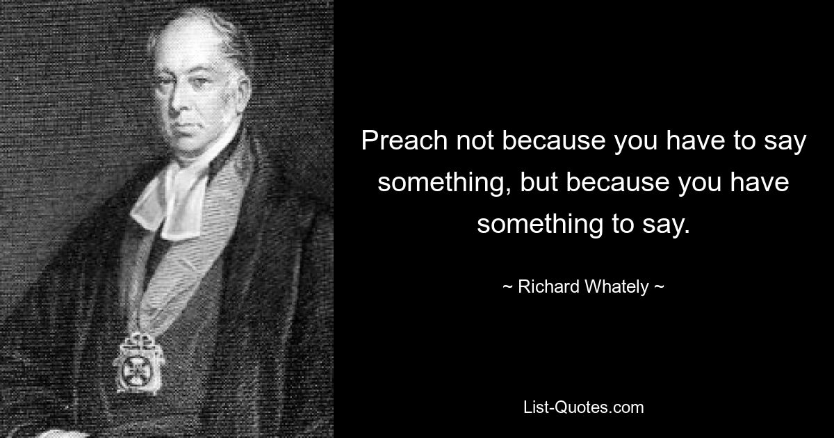 Preach not because you have to say something, but because you have something to say. — © Richard Whately