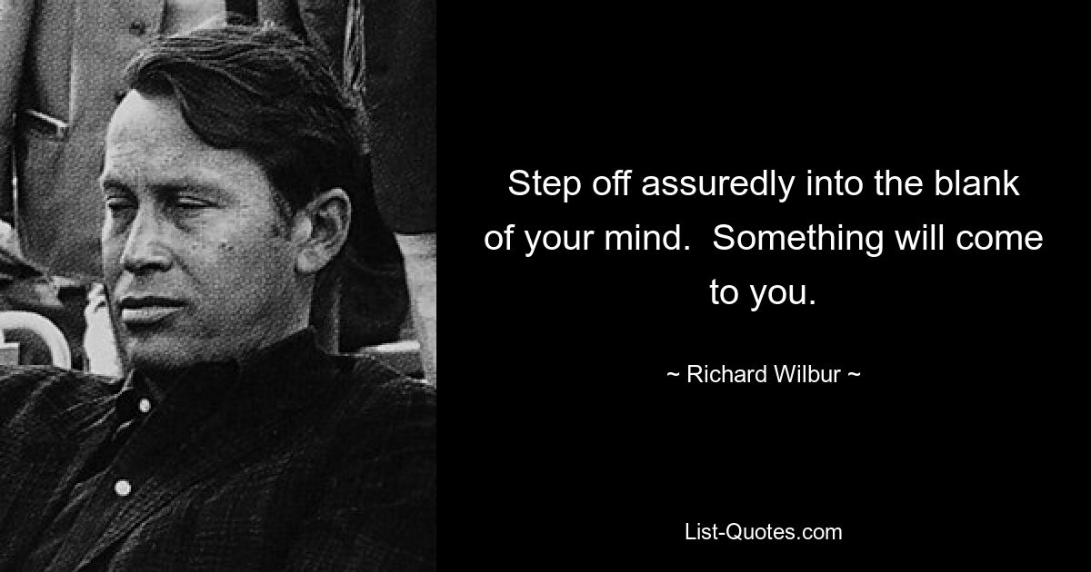 Step off assuredly into the blank of your mind.  Something will come to you. — © Richard Wilbur