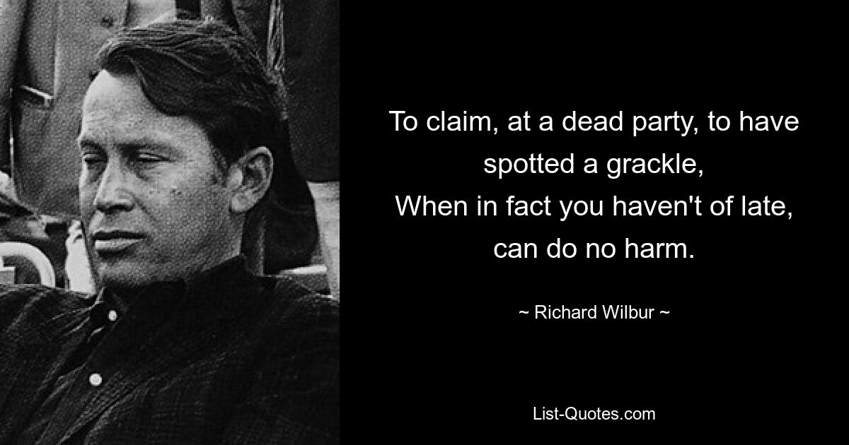 To claim, at a dead party, to have spotted a grackle,
When in fact you haven't of late, can do no harm. — © Richard Wilbur