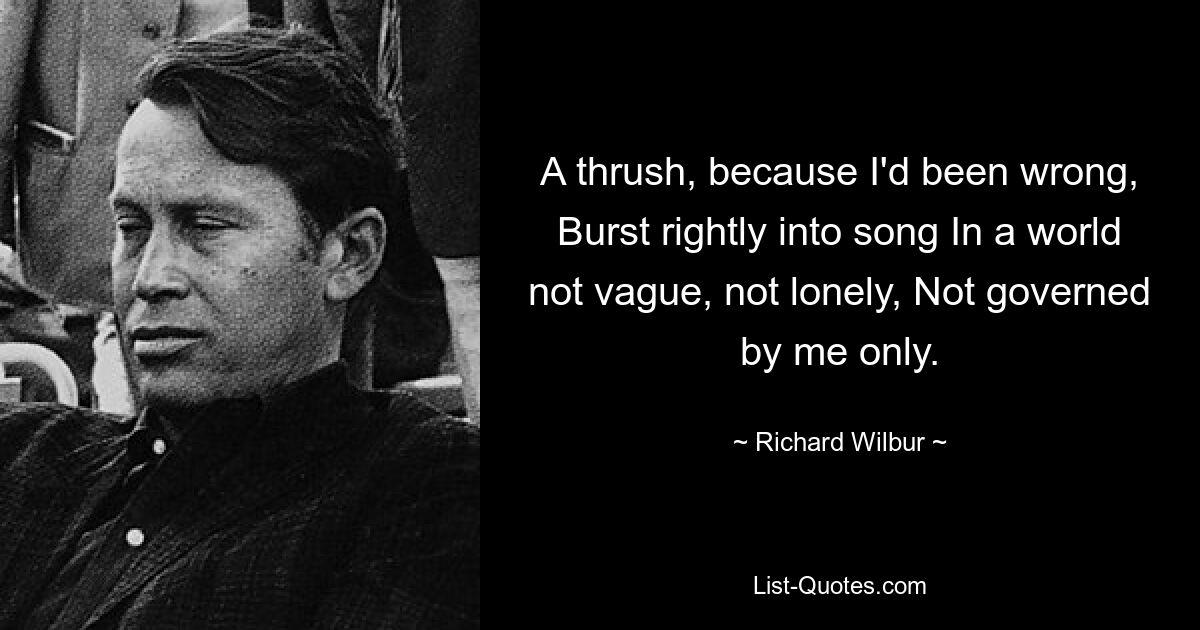 A thrush, because I'd been wrong, Burst rightly into song In a world not vague, not lonely, Not governed by me only. — © Richard Wilbur