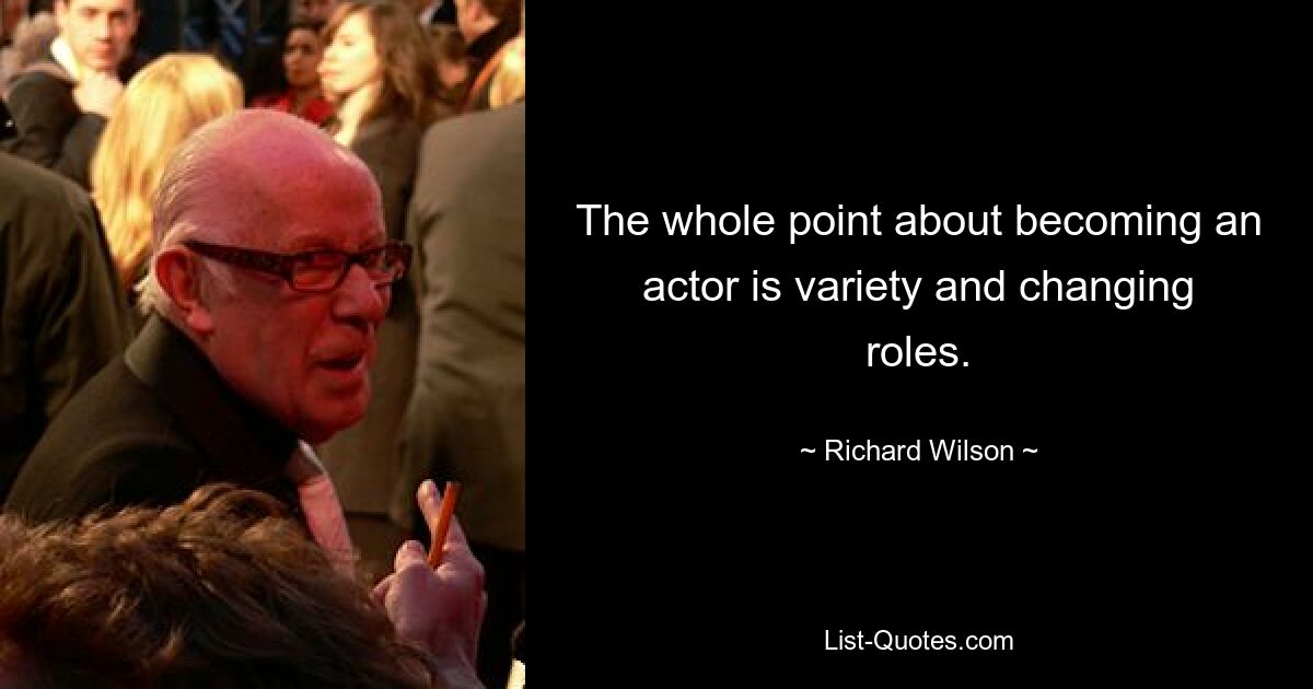 The whole point about becoming an actor is variety and changing roles. — © Richard Wilson