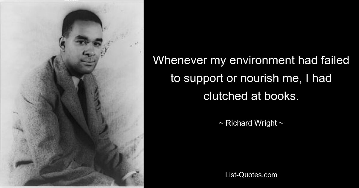 Whenever my environment had failed to support or nourish me, I had clutched at books. — © Richard Wright