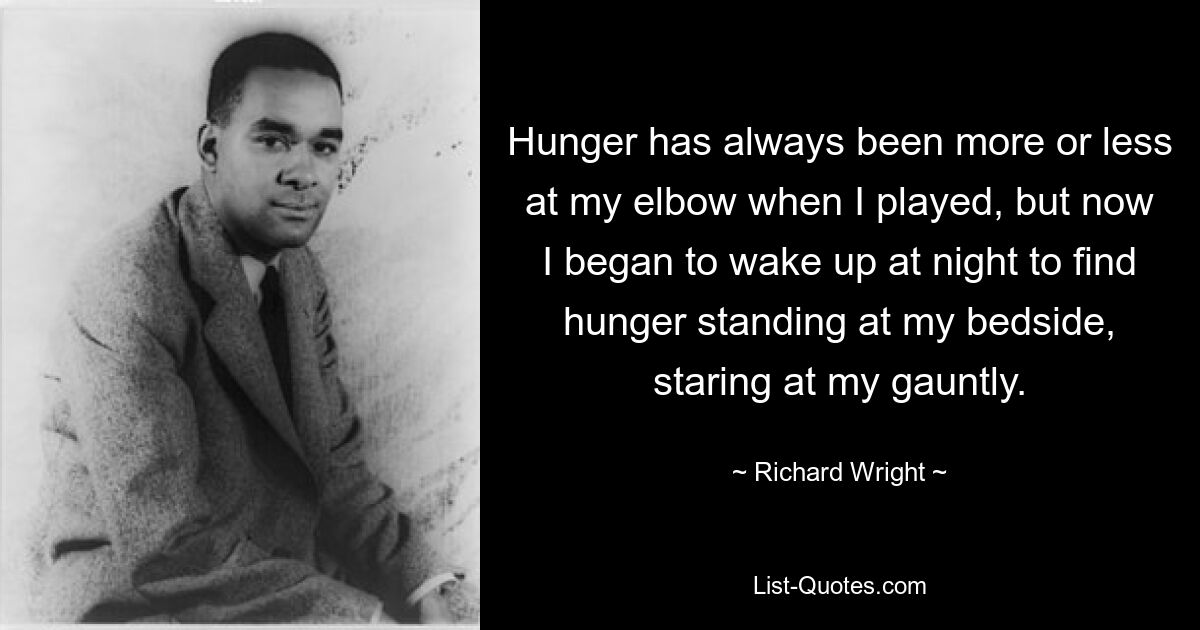 Hunger has always been more or less at my elbow when I played, but now I began to wake up at night to find hunger standing at my bedside, staring at my gauntly. — © Richard Wright