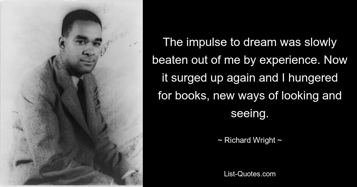 The impulse to dream was slowly beaten out of me by experience. Now it surged up again and I hungered for books, new ways of looking and seeing. — © Richard Wright