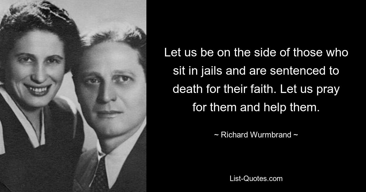 Let us be on the side of those who sit in jails and are sentenced to death for their faith. Let us pray for them and help them. — © Richard Wurmbrand