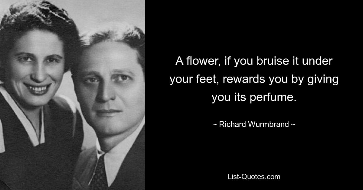 A flower, if you bruise it under your feet, rewards you by giving you its perfume. — © Richard Wurmbrand