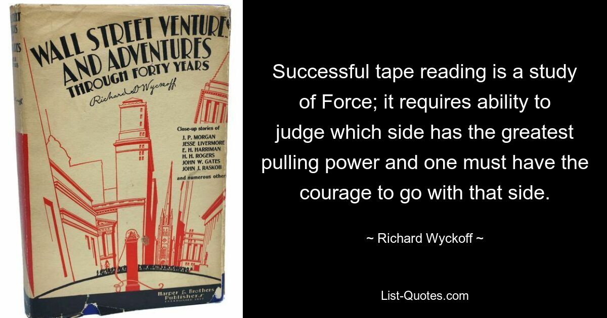 Successful tape reading is a study of Force; it requires ability to judge which side has the greatest pulling power and one must have the courage to go with that side. — © Richard Wyckoff