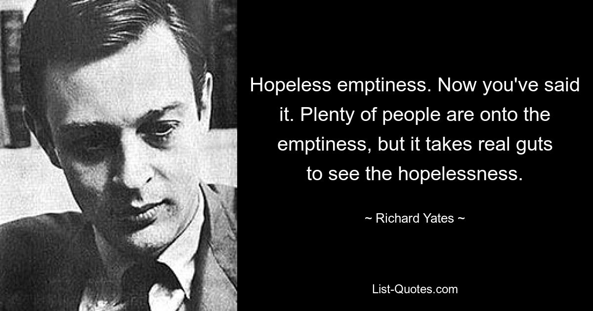 Hopeless emptiness. Now you've said it. Plenty of people are onto the emptiness, but it takes real guts to see the hopelessness. — © Richard Yates