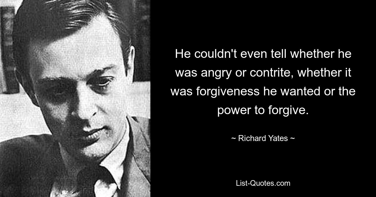 He couldn't even tell whether he was angry or contrite, whether it was forgiveness he wanted or the power to forgive. — © Richard Yates