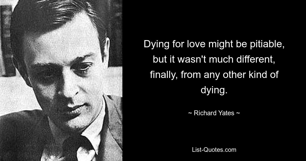 Dying for love might be pitiable, but it wasn't much different, finally, from any other kind of dying. — © Richard Yates